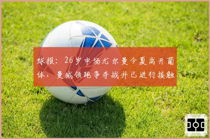球报：26岁中场尤尔曼今夏离开葡体，曼城领跑争夺战并已进行接触