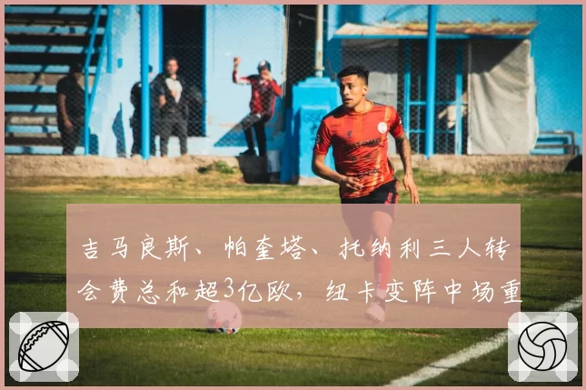 吉马良斯、帕奎塔、托纳利三人转会费总和超3亿欧,纽卡变阵中场重建