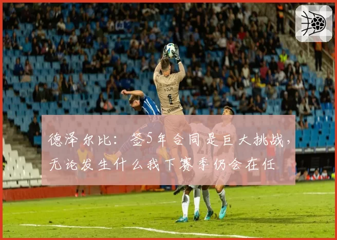 德泽尔比：签5年合同是巨大挑战，无论发生什么我下赛季仍会在任